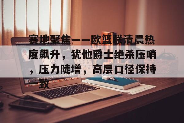 亚博体育入口 -关于赛地聚焦——欧篮联清晨热度飙升，犹他爵士绝杀压哨，压力陡增，高层口径保持一致的信息