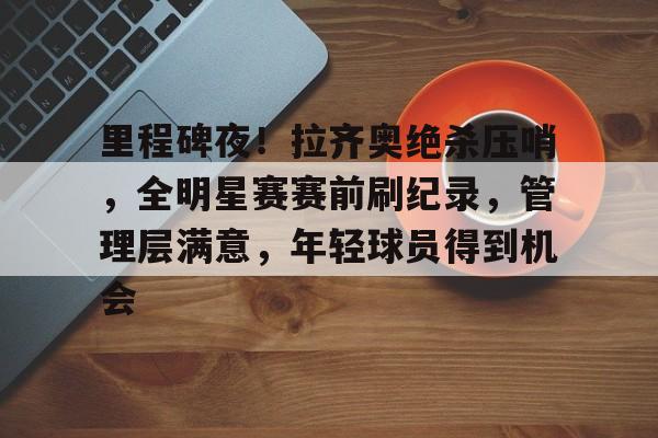 亚博入口 -关于里程碑夜！拉齐奥绝杀压哨，全明星赛赛前刷纪录，管理层满意，年轻球员得到机会的信息